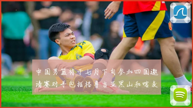中国男篮将于七月下旬参加四国邀请赛对手包括格鲁吉亚黑山和喀麦隆
