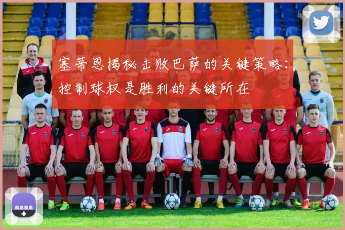 塞蒂恩揭秘击败巴萨的关键策略：控制球权是胜利的关键所在