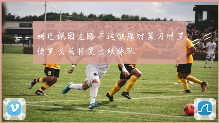 姆巴佩因左膝不适缺席对莱万特罗德里戈或将复出助球队