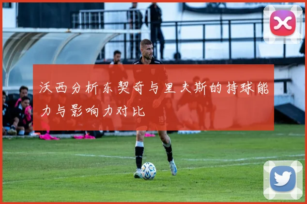 沃西分析东契奇与里夫斯的持球能力与影响力对比