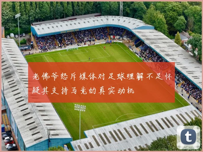 老佛爷怒斥媒体对足球理解不足怀疑其支持马竞的真实动机