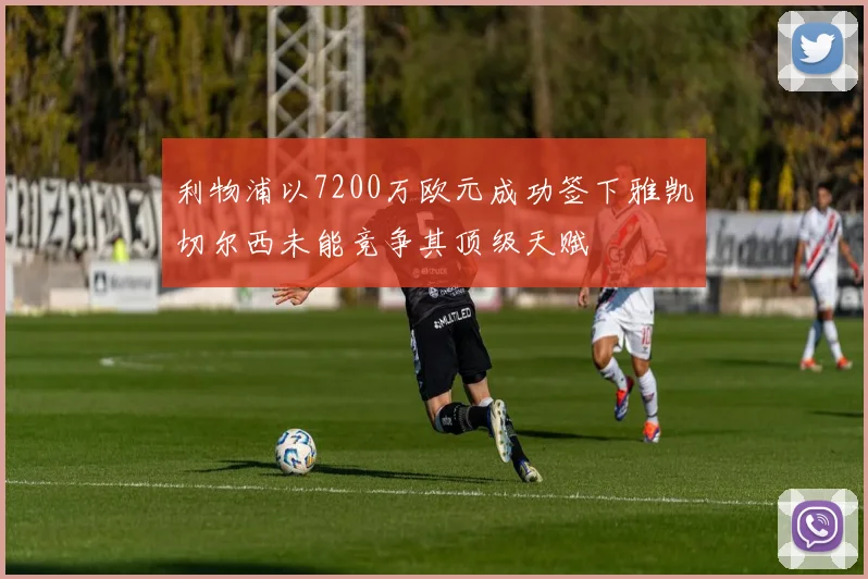 利物浦以7200万欧元成功签下雅凯切尔西未能竞争其顶级天赋