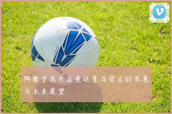 阿隆索离开后重返皇马背后的深意与未来展望