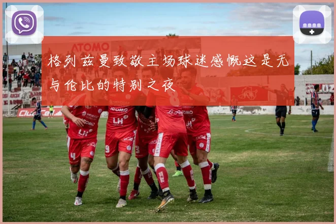 格列兹曼致敬主场球迷感慨这是无与伦比的特别之夜