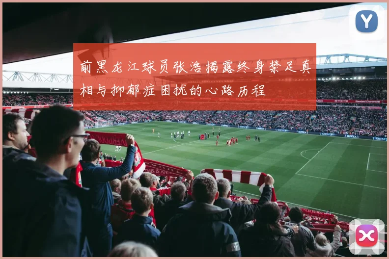 前黑龙江球员张浩揭露终身禁足真相与抑郁症困扰的心路历程