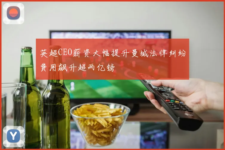 英超CEO薪资大幅提升曼城法律纠纷费用飙升超两亿镑