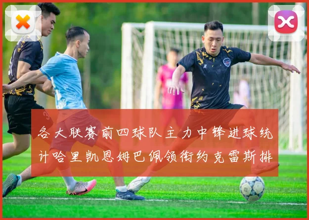 各大联赛前四球队主力中锋进球统计哈里凯恩姆巴佩领衔约克雷斯排名倒数第二