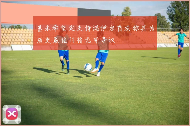 基米希坚定支持诺伊尔首发称其为历史最佳门将无可争议