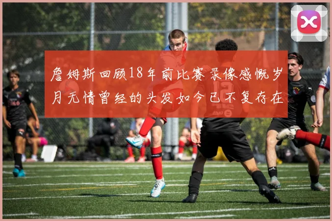 詹姆斯回顾18年前比赛录像感慨岁月无情曾经的头发如今已不复存在