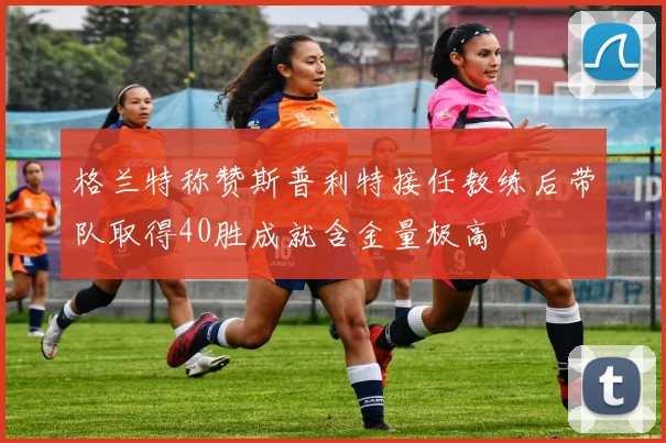 格兰特称赞斯普利特接任教练后带队取得40胜成就含金量极高