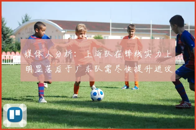 媒体人分析：上海队在锋线实力上明显落后于广东队需尽快提升进攻火力