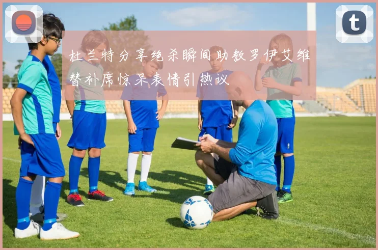 杜兰特分享绝杀瞬间助教罗伊艾维替补席惊呆表情引热议
