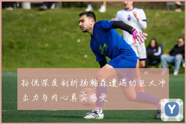 孙悦深度剖析杨瀚森遭遇的巨大冲击力与内心真实感受