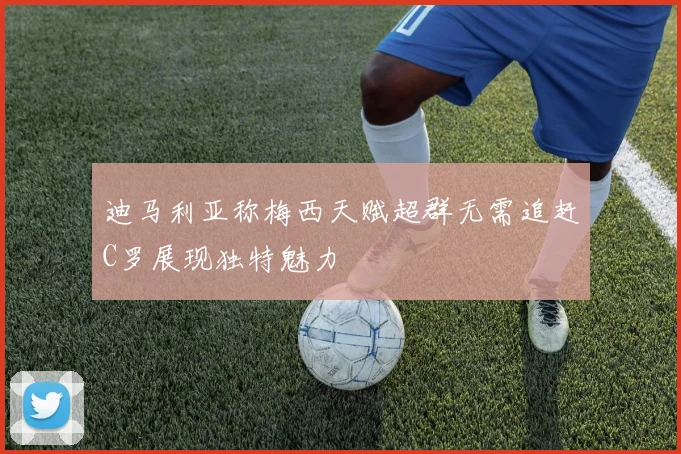 迪马利亚称梅西天赋超群无需追赶C罗展现独特魅力