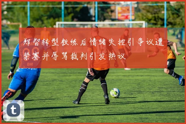郑智转型教练后情绪失控引争议遭禁赛并辱骂裁判引发热议