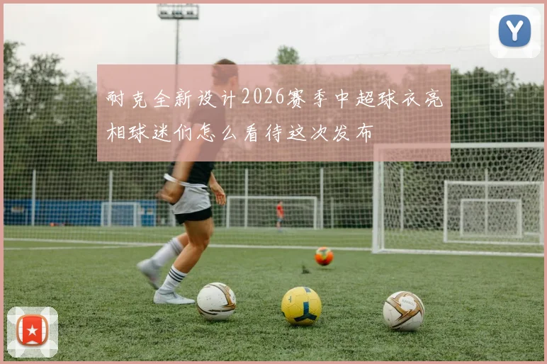 耐克全新设计2026赛季中超球衣亮相球迷们怎么看待这次发布