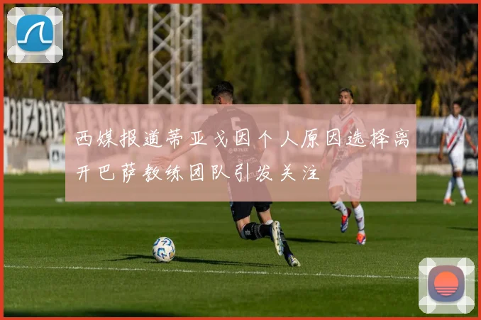 西媒报道蒂亚戈因个人原因选择离开巴萨教练团队引发关注