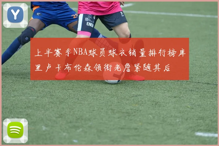 上半赛季NBA球员球衣销量排行榜库里卢卡布伦森领衔老詹紧随其后